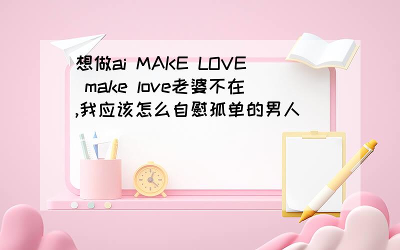 想做ai MAKE LOVE make love老婆不在,我应该怎么自慰孤单的男人