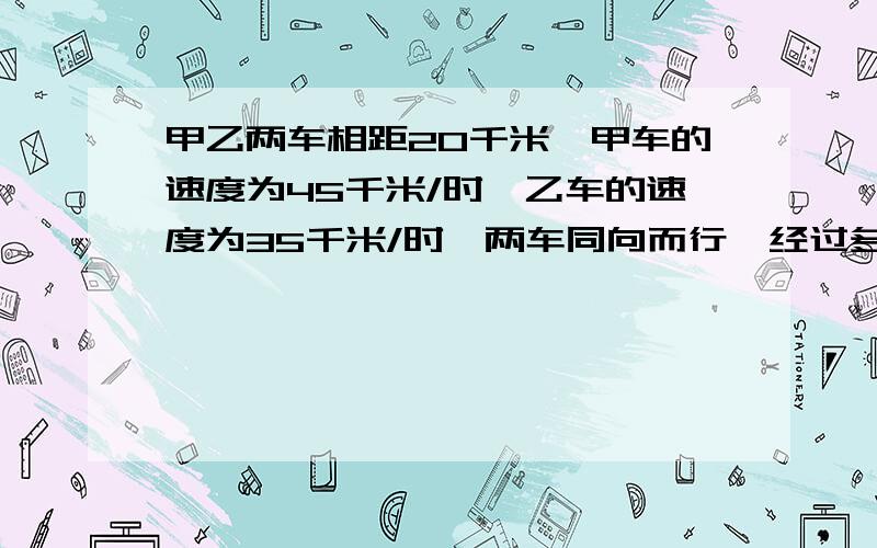 甲乙两车相距20千米,甲车的速度为45千米/时,乙车的速度为35千米/时,两车同向而行,经过多少时间甲车追上乙车