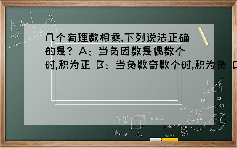 几个有理数相乘,下列说法正确的是? A：当负因数是偶数个时,积为正 B：当负数奇数个时,积为负 C:当因数