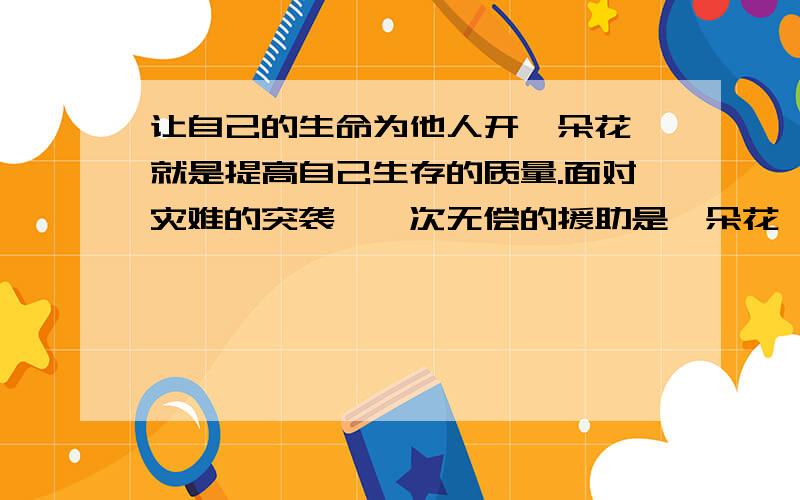 让自己的生命为他人开一朵花,就是提高自己生存的质量.面对灾难的突袭,一次无偿的援助是一朵花,一个及时的电话是一朵花,一次适时的看望是一朵花,一次大度的让贤是一朵花.对开一朵花的