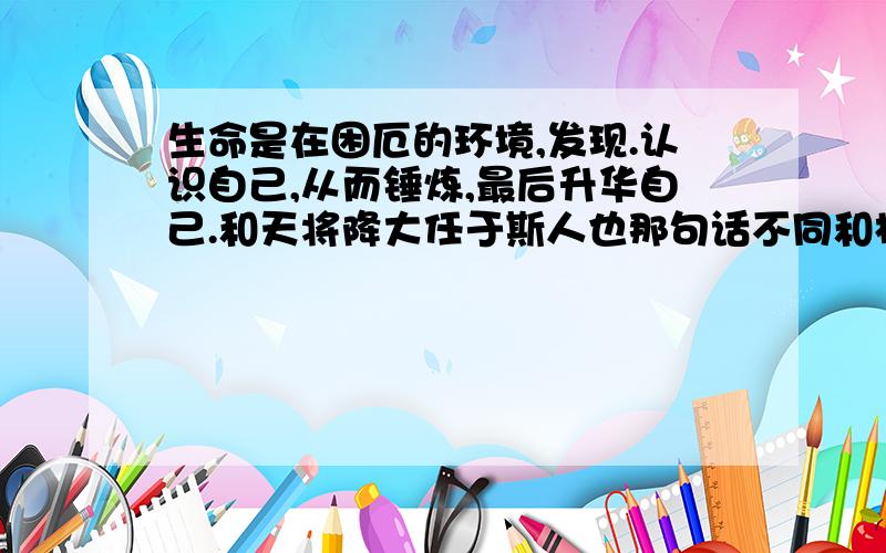 生命是在困厄的环境,发现.认识自己,从而锤炼,最后升华自己.和天将降大任于斯人也那句话不同和相同是..