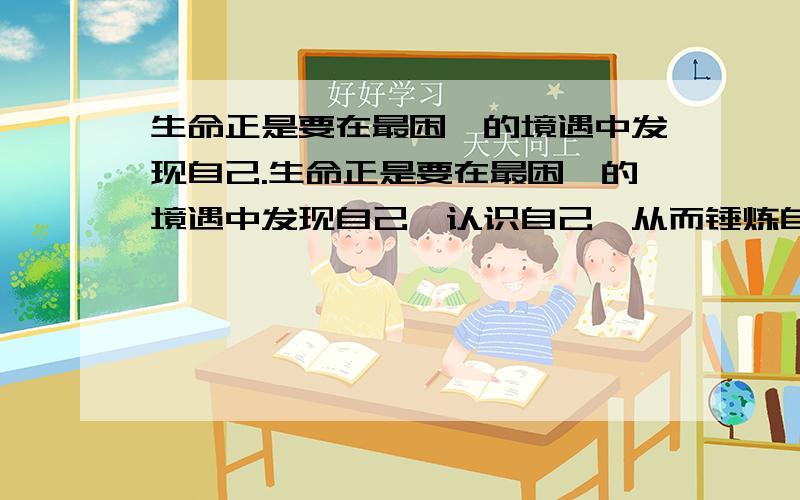 生命正是要在最困厄的境遇中发现自己.生命正是要在最困厄的境遇中发现自己,认识自己,从而锤炼自己,使自己精神境界得到升华 .让你联想到了哪部文学名著中的主人公?并对其事迹做概要的