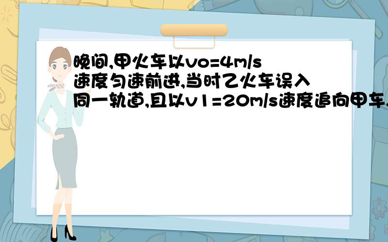 晚间,甲火车以vo=4m/s速度匀速前进,当时乙火车误入同一轨道,且以v1=20m/s速度追向甲车.当乙车司机发现甲车时两车相距仅so=125m,乙车立即刹车,已知以这种速度前进的火车刹车后需经过200m才能