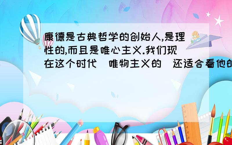 康德是古典哲学的创始人,是理性的,而且是唯心主义.我们现在这个时代（唯物主义的）还适合看他的书籍吗希望能讲一下理由,不要粘贴、不要太长、不要太短.