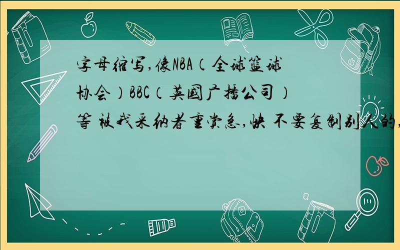 字母缩写,像NBA（全球篮球协会）BBC（英国广播公司）等 被我采纳者重赏急,快 不要复制别人的,否则我检举你