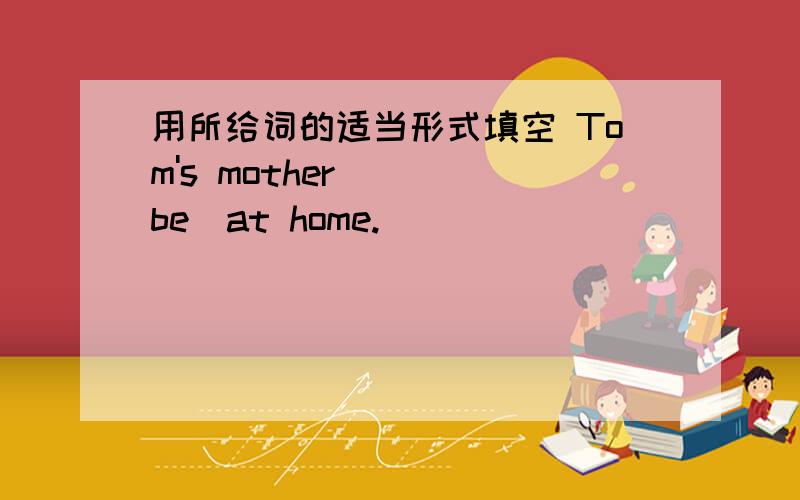 用所给词的适当形式填空 Tom's mother （）（be）at home.