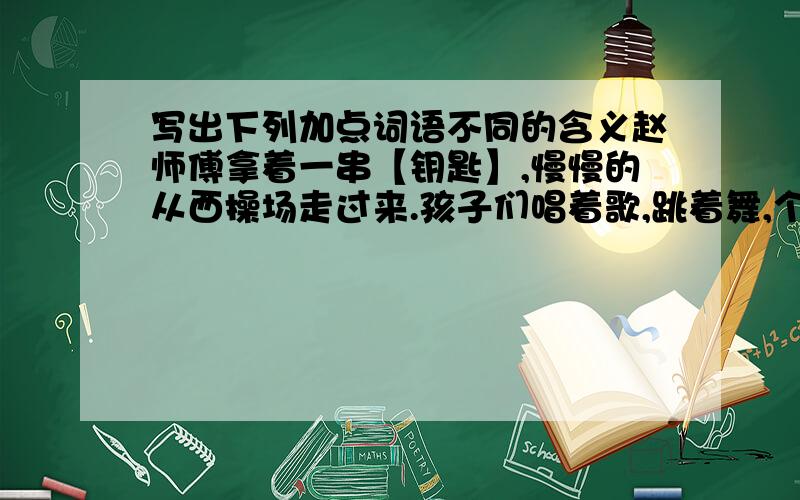 写出下列加点词语不同的含义赵师傅拿着一串【钥匙】,慢慢的从西操场走过来.孩子们唱着歌,跳着舞,个个都是那么的【神气】.你别以为自己家有些钱,就【神气】得不得了,有本事咱们比比谁