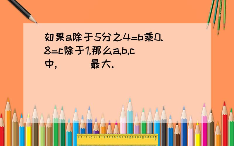 如果a除于5分之4=b乘0.8=c除于1,那么a,b,c中,( ) 最大.