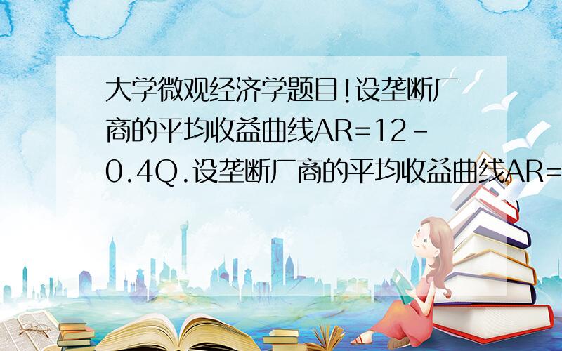 大学微观经济学题目!设垄断厂商的平均收益曲线AR=12－0.4Q.设垄断厂商的平均收益曲线AR=12－0.4Q,总成 本函数TC=0.6Q ^2 ＋4Q＋5,求总利润最大时,产量Q、价格P、总收益TR及总利润π各为多少?