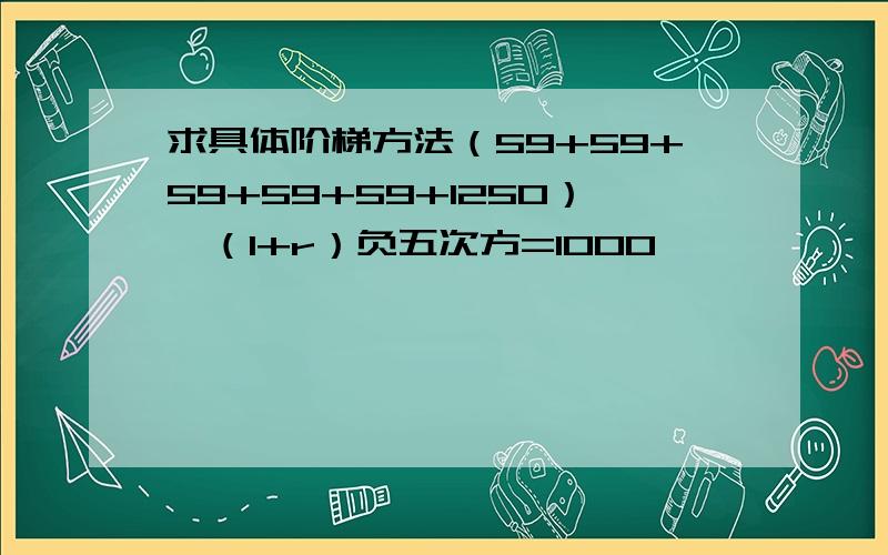 求具体阶梯方法（59+59+59+59+59+1250）*（1+r）负五次方=1000