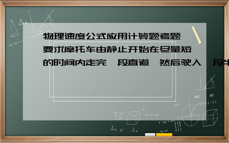 物理速度公式应用计算题考题 要求摩托车由静止开始在尽量短的时间内走完一段直道,然后驶入一段半圆形的弯道,但在弯道行驶车速不能太快,以免因为离心作用而偏出车道,求摩托车在直道