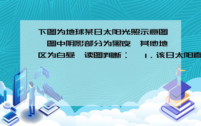 下图为地球某日太阳光照示意图,图中阴影部分为黑夜,其他地区为白昼,读图判断：   1．该日太阳直射点的纬度是        ,出现极夜现象的纬度范围大致是                     .2．此时,90°E的区时是