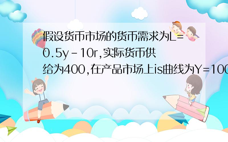 假设货币市场的货币需求为L=0.5y-10r,实际货币供给为400,在产品市场上is曲线为Y=1000-20r.求1.如果支出乘数为2,政府购买增加100,求两个市场再次均衡时收入和利率各自变化多少2.求政府购买增加