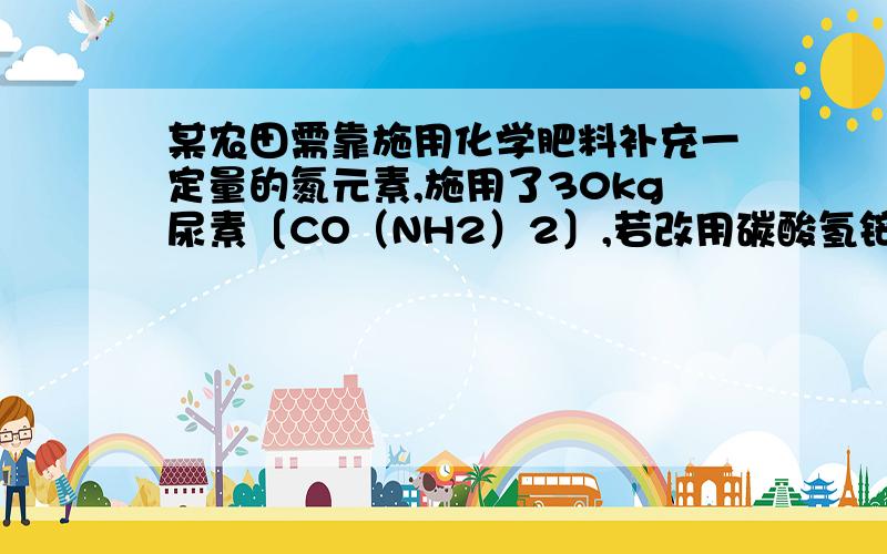 某农田需靠施用化学肥料补充一定量的氮元素,施用了30kg尿素〔CO（NH2）2〕,若改用碳酸氢铵（NH4HCO3）某农田需靠施用化学肥料补充一定量的氮元素,施用了30kg尿素〔CO（NH2）2〕,若改用碳酸氢