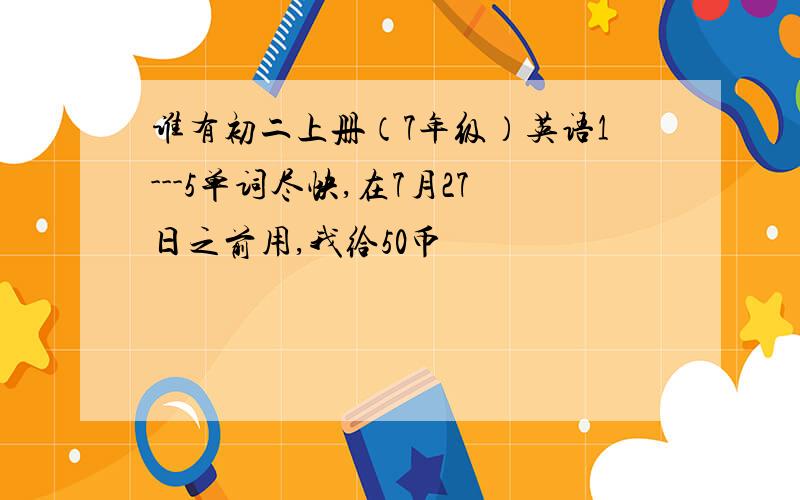 谁有初二上册（7年级）英语1---5单词尽快,在7月27日之前用,我给50币