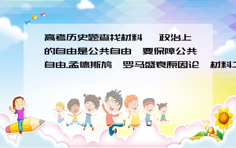 高考历史题查找材料一 政治上的自由是公共自由,要保障公共自由.孟德斯鸠《罗马盛衰原因论》材料二：难道农民的儿子生来颈上带个圈,而贵族的儿子生来在腿上带着踢马刺?.《伏尔泰语录