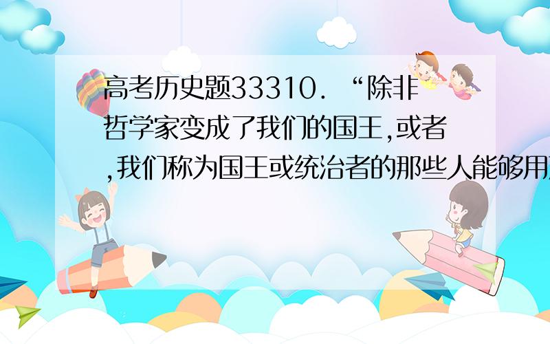 高考历史题33310．“除非哲学家变成了我们的国王,或者,我们称为国王或统治者的那些人能够用严肃认真的态度研究哲学,使得哲学和政治这两件事情结合起来,而把那些只搞政治而不研究哲学