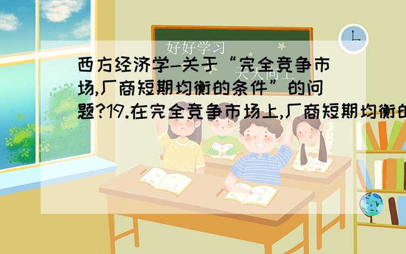 西方经济学-关于“完全竞争市场,厂商短期均衡的条件”的问题?19.在完全竞争市场上,厂商短期均衡的确条件是（）A.MR=SACB.MR=STCC.MR=SMCD.AR=MC