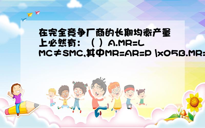 在完全竞争厂商的长期均衡产量上必然有：（ ）A.MR=LMC≠SMC,其中MR=AR=P \x05B.MR=LMC=SMC≠LAC,其中MR=AR=P\x05C.MR=LMC=SMC= LAC≠SAC,其中MR=AR=P\x05D.MR=LMC=SMC=LAC=SAC,其中MR=AR=P