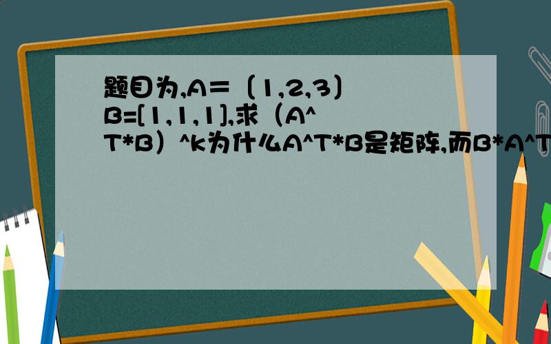 题目为,A＝〔1,2,3〕 B=[1,1,1],求（A^T*B）^k为什么A^T*B是矩阵,而B*A^T是一个数?