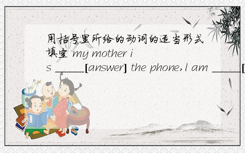 用括号里所给的动词的适当形式填空 my mother is _____[answer] the phone,l am _____[watch] tv now