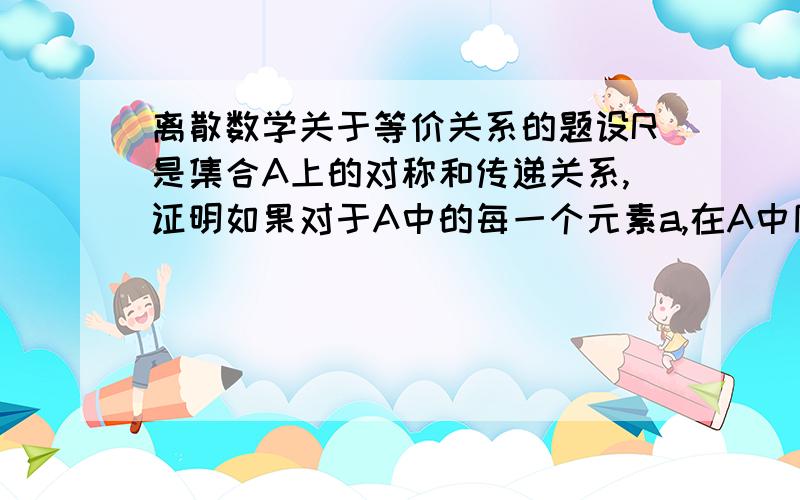 离散数学关于等价关系的题设R是集合A上的对称和传递关系,证明如果对于A中的每一个元素a,在A中同时也存在一个b,使在R之中,则R是一个等价关系.