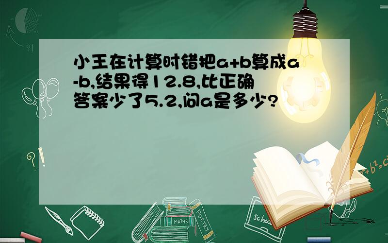 小王在计算时错把a+b算成a-b,结果得12.8,比正确答案少了5.2,问a是多少?