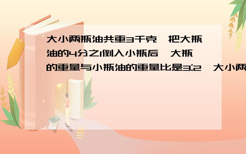 大小两瓶油共重3千克,把大瓶油的4分之1倒入小瓶后,大瓶的重量与小瓶油的重量比是3:2,大小两个瓶里原来各装几千克油?