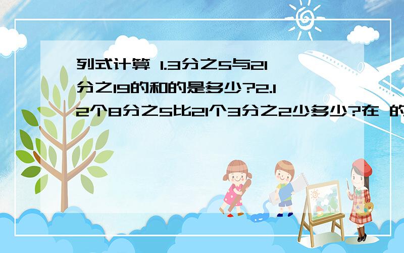 列式计算 1.3分之5与21分之19的和的是多少?2.12个8分之5比21个3分之2少多少?在 的和的后面有 4分之7