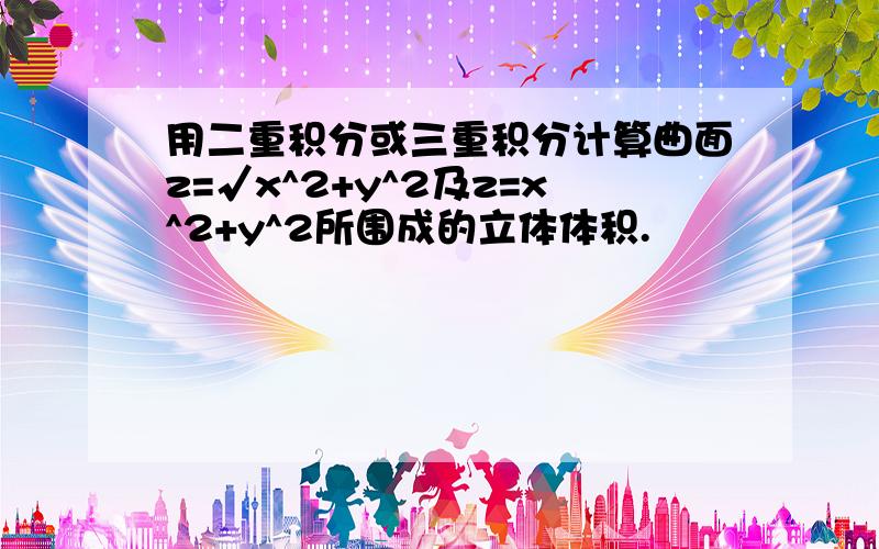 用二重积分或三重积分计算曲面z=√x^2+y^2及z=x^2+y^2所围成的立体体积.