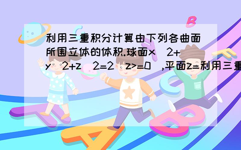 利用三重积分计算由下列各曲面所围立体的体积.球面x^2+y^2+z^2=2（z>=0),平面z=利用三重积分计算由下列各曲面所围立体的体积.球面x^2+y^2+z^2=2（z>=0),平面z=1.