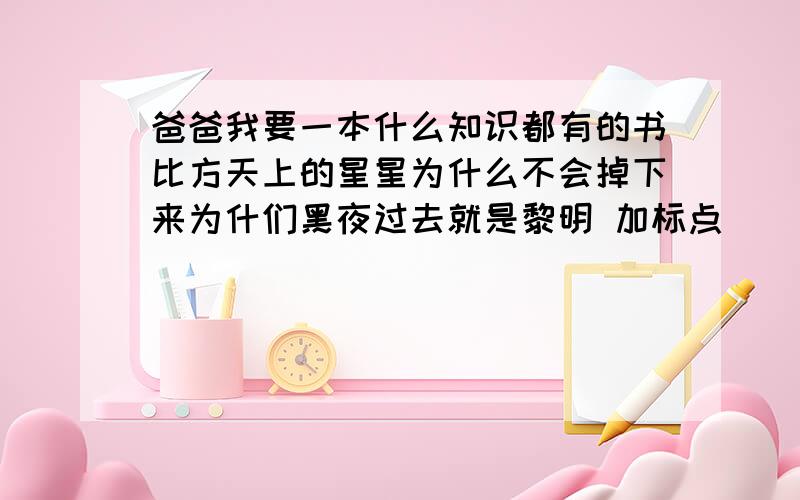 爸爸我要一本什么知识都有的书比方天上的星星为什么不会掉下来为什们黑夜过去就是黎明 加标点