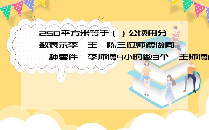 250平方米等于（）公顷用分数表示李、王、陈三位师傅做同一种零件,李师傅4小时做3个,王师傅10小时做7个,陈师傅做17个用了20小时,谁做得快?这是应用题,要有算是和答.