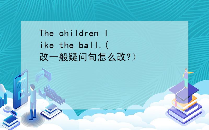 The children like the ball.(改一般疑问句怎么改?）