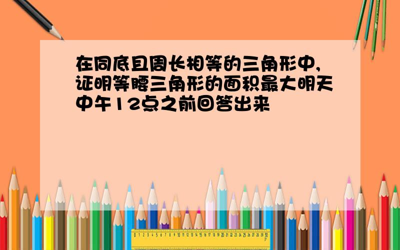 在同底且周长相等的三角形中,证明等腰三角形的面积最大明天中午12点之前回答出来