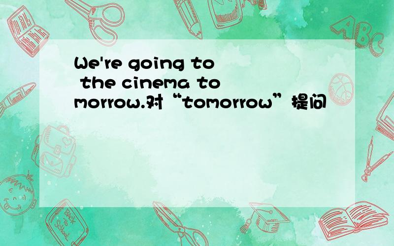 We're going to the cinema tomorrow.对“tomorrow”提问