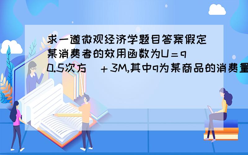 求一道微观经济学题目答案假定某消费者的效用函数为U＝q(0.5次方)＋3M,其中q为某商品的消费量,M为收入.求：（1）该消费者的需求函数（2）该消费者的反需求函数（3）当p=1/12,q=4时的消费者