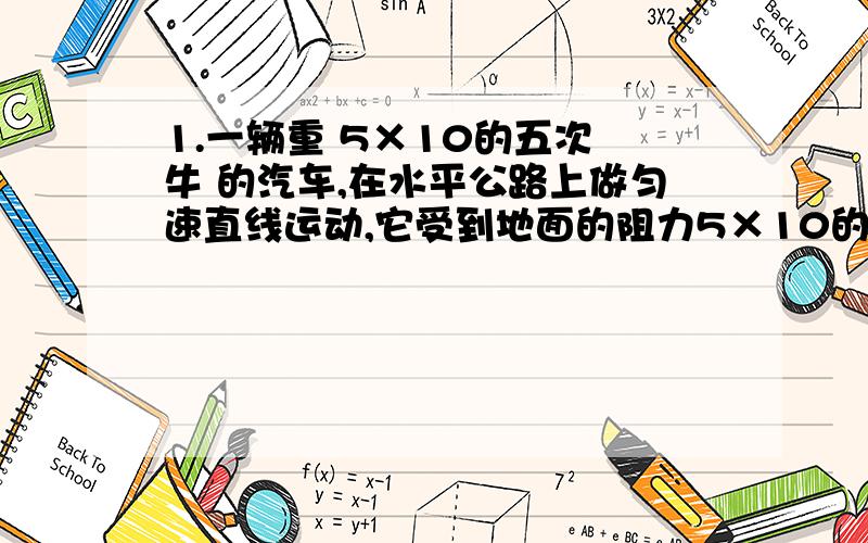 1.一辆重 5×10的五次 牛 的汽车,在水平公路上做匀速直线运动,它受到地面的阻力5×10的四次 牛 ,则汽车受到的牵引力是（）A.5×10的五次 牛 B.5×10的四次 牛c.4.5×10的五次 牛 D.5.5×10的五次 牛