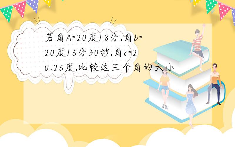 若角A=20度18分,角b=20度15分30秒,角c=20.25度,比较这三个角的大小