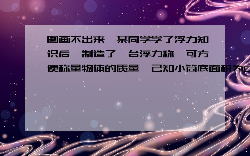 图画不出来,某同学学了浮力知识后,制造了一台浮力称,可方便称量物体的质量,已知小筒底面积为0.001平方米,小筒和秤盘总重为0.6牛.在秤盘上放一物体,小筒浸入水中的深度H为0.1米,该物体的