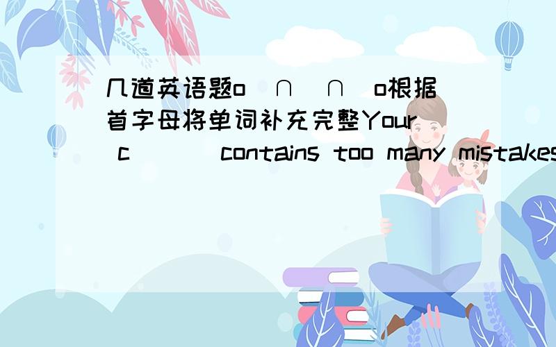 几道英语题o(∩_∩)o根据首字母将单词补充完整Your c___ contains too many mistakes.They will hold a m___ to discuss this problem tomorrowTHE teacher c___ me over to his desk in class yesterday afternoonA l___ was still burning in his