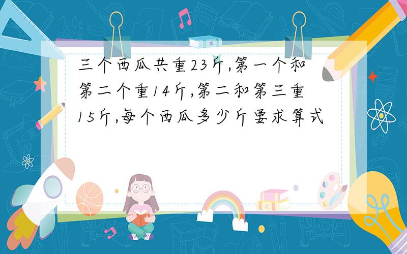 三个西瓜共重23斤,第一个和第二个重14斤,第二和第三重15斤,每个西瓜多少斤要求算式