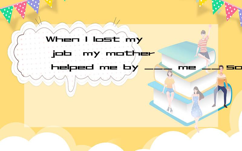 When I lost my job,my mother helped me by ___ me __ some money怎么填?