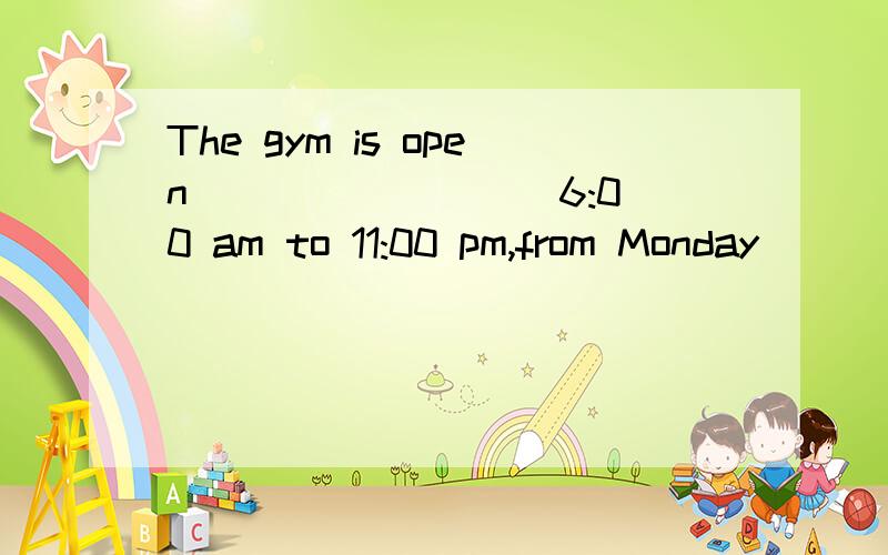 The gym is open ________ 6:00 am to 11:00 pm,from Monday ________ Friday.A.at … on B.between … in C.from … to