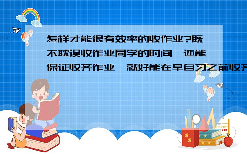 怎样才能很有效率的收作业?既不耽误收作业同学的时间,还能保证收齐作业,就好能在早自习之前收齐,有什么奖励和惩罚的措施吗,你们班都是怎么收作业的?还有,能不能帮我设计一个收作业的