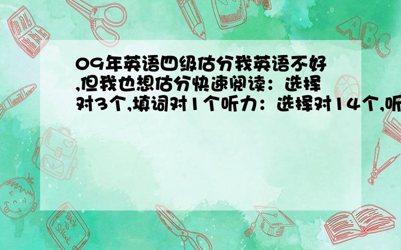 09年英语四级估分我英语不好,但我也想估分快速阅读：选择对3个,填词对1个听力：选择对14个,听单词对2个选词填空对8个仔细阅读对5个完形填空对5个翻译对1个作文很一般选词填空 不是8个