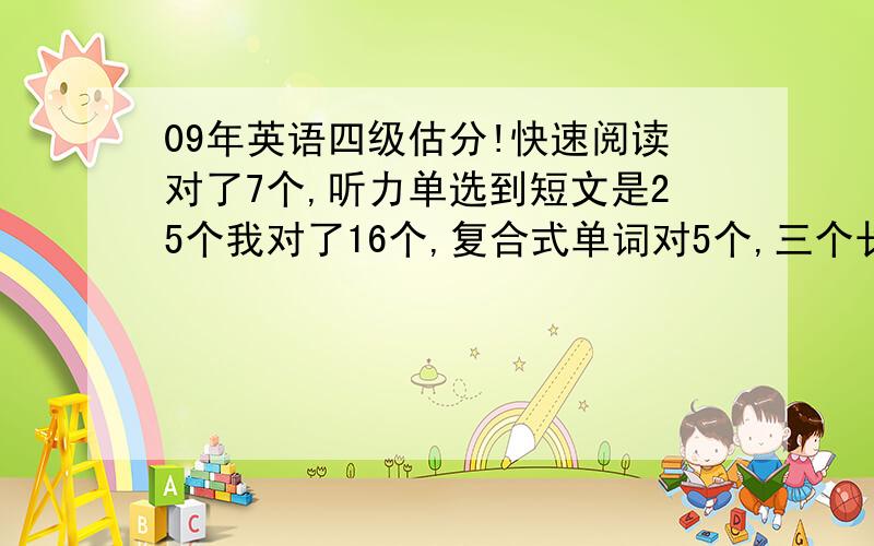 09年英语四级估分!快速阅读对了7个,听力单选到短文是25个我对了16个,复合式单词对5个,三个长句子都写了部分但是不完整（主谓宾都有）,15选10对8个,阅读10个对了8个,完型只对了5个,翻译对2