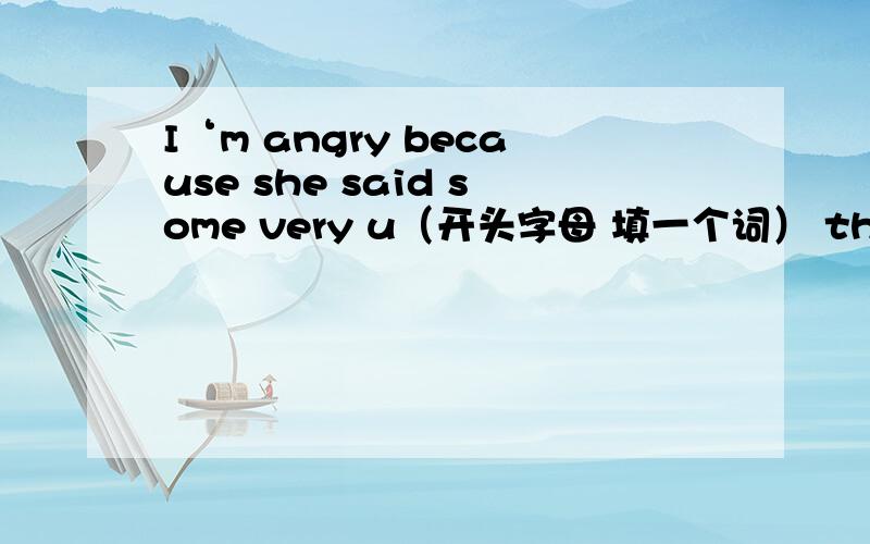 I‘m angry because she said some very u（开头字母 填一个词） things about you