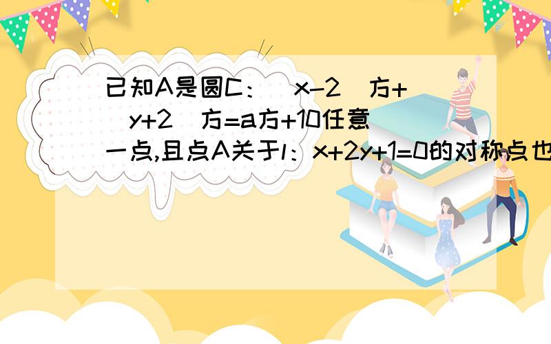 已知A是圆C：（x-2）方+（y+2）方=a方+10任意一点,且点A关于l：x+2y+1=0的对称点也在圆上,求a