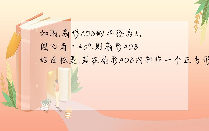 如图,扇形AOB的半径为5,圆心角＝45°,则扇形AOB的面积是,若在扇形AOB内部作一个正方形CDEF,使点C在OA上,点D,E在OB,点F在弧AB上,则正方形CDEF的边长为